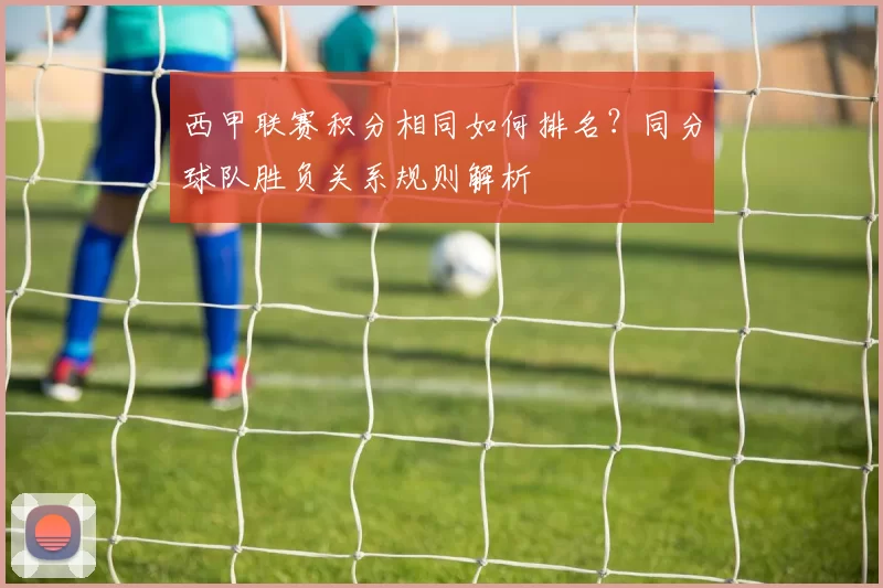 西甲联赛积分相同如何排名？同分球队胜负关系规则解析