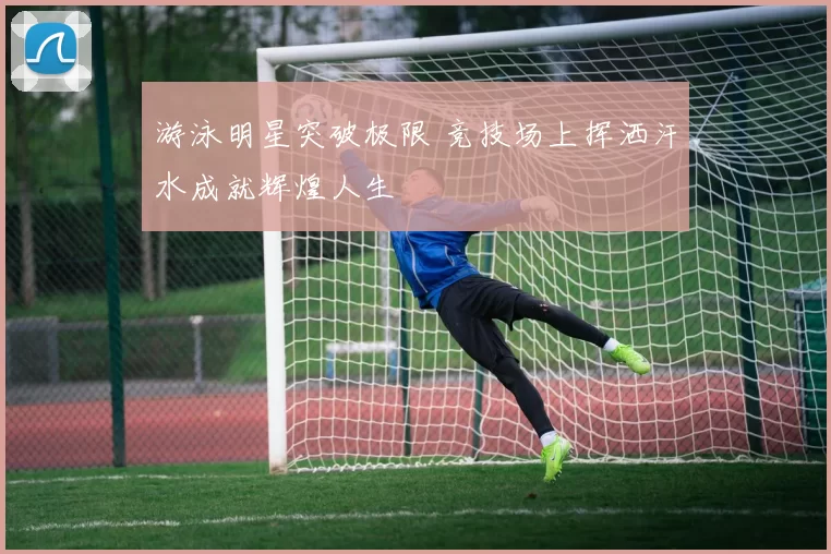 游泳明星突破极限 竞技场上挥洒汗水成就辉煌人生