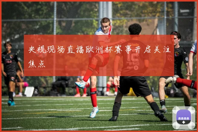 央视现场直播欧洲杯赛事开启关注焦点