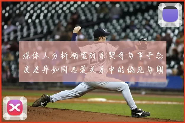 媒体人分析湖蜜对东契奇与华子态度差异如同恋爱关系中的偏见与期待