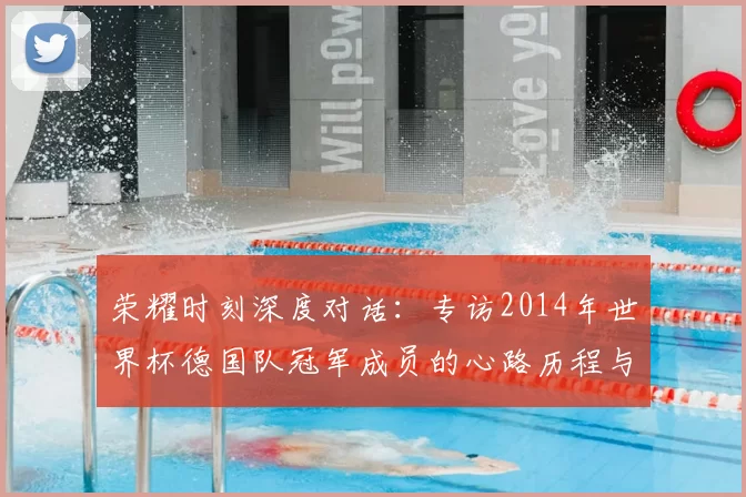 荣耀时刻深度对话:专访2014年世界杯德国队冠军成员的心路历程与传承