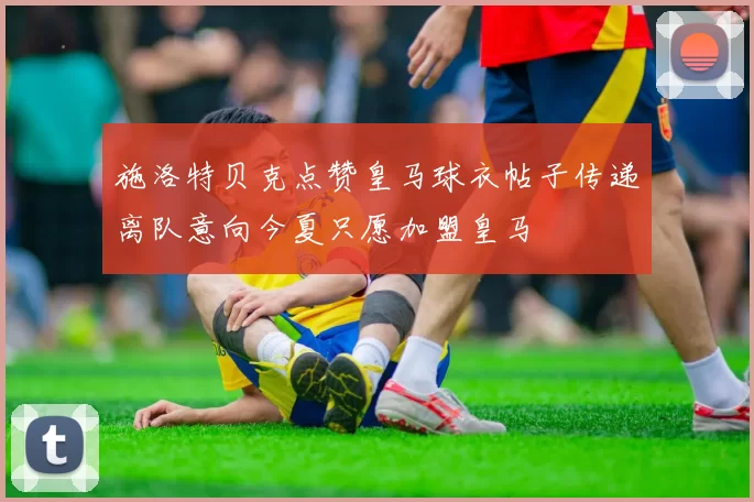 施洛特贝克点赞皇马球衣帖子传递离队意向今夏只愿加盟皇马