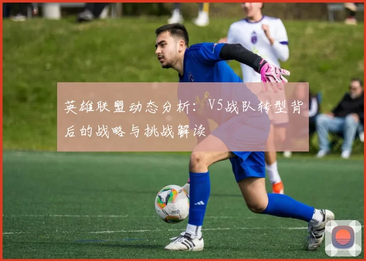 英雄联盟动态分析：V5战队转型背后的战略与挑战解读