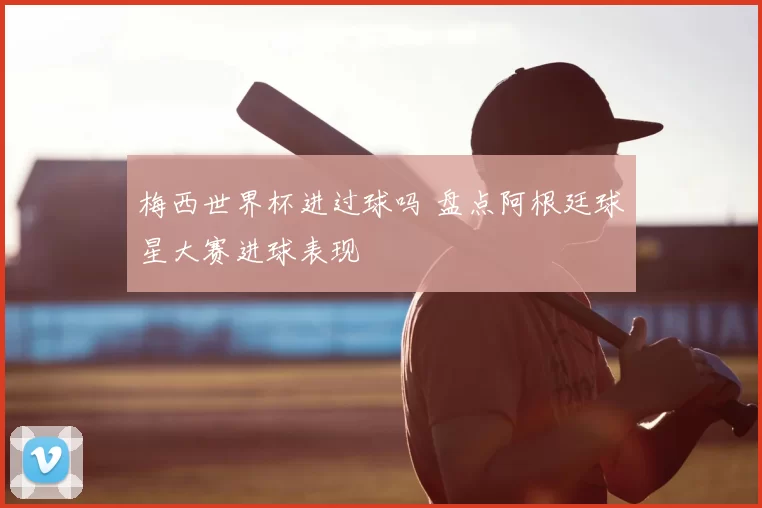 梅西世界杯进过球吗 盘点阿根廷球星大赛进球表现