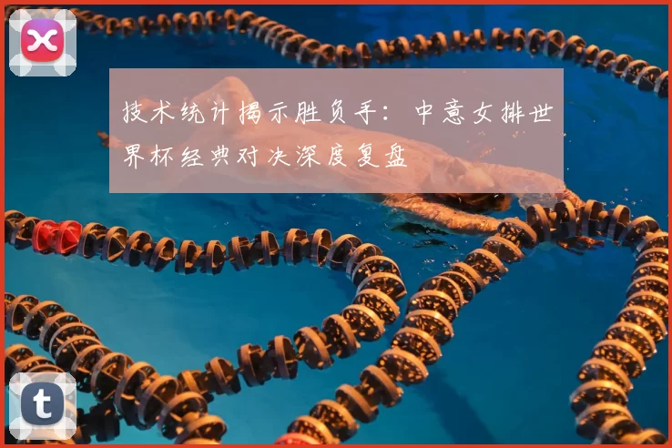 技术统计揭示胜负手：中意女排世界杯经典对决深度复盘