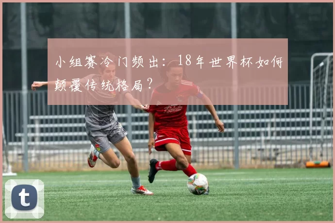 小组赛冷门频出：18年世界杯如何颠覆传统格局？