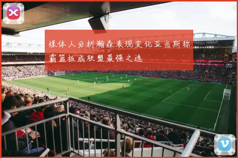 媒体人分析瀚森表现变化亚当斯称霸篮板成联盟最强之选