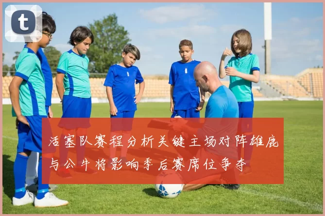 活塞队赛程分析关键主场对阵雄鹿与公牛将影响季后赛席位争夺