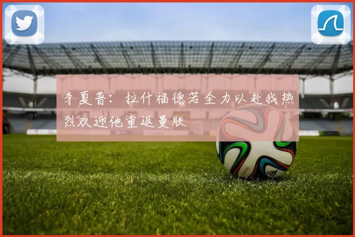 李夏普：拉什福德若全力以赴我热烈欢迎他重返曼联