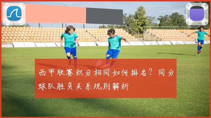西甲联赛积分相同如何排名？同分球队胜负关系规则解析