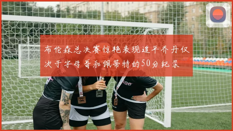 布伦森总决赛惊艳表现追平乔丹仅次于字母哥和佩蒂特的50分纪录