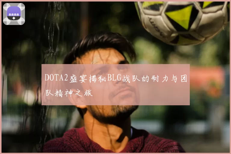 DOTA2盛宴揭秘BLG战队的耐力与团队精神之旅