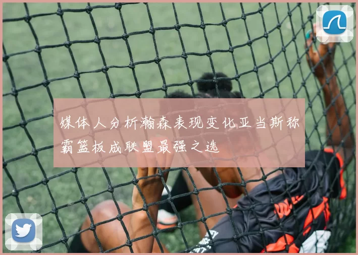 媒体人分析瀚森表现变化亚当斯称霸篮板成联盟最强之选