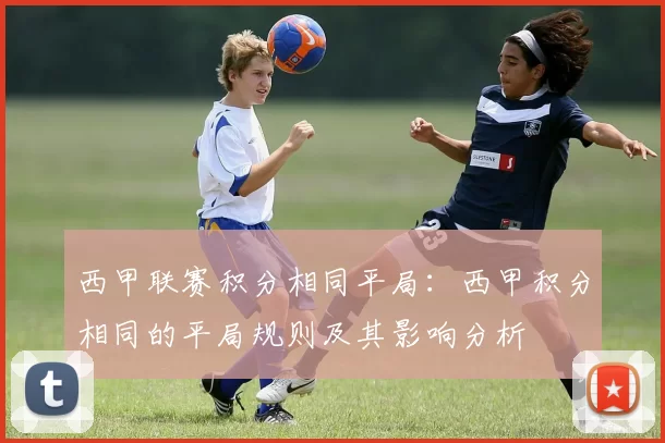 西甲联赛积分相同平局:西甲积分相同的平局规则及其影响分析