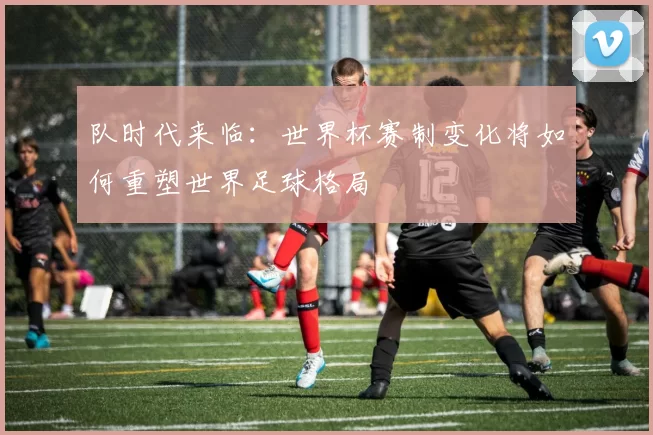 队时代来临：世界杯赛制变化将如何重塑世界足球格局