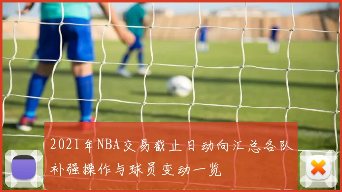 2021年NBA交易截止日动向汇总各队补强操作与球员变动一览