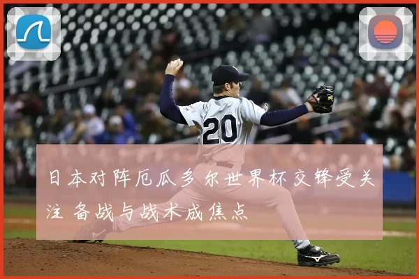 日本对阵厄瓜多尔世界杯交锋受关注 备战与战术成焦点