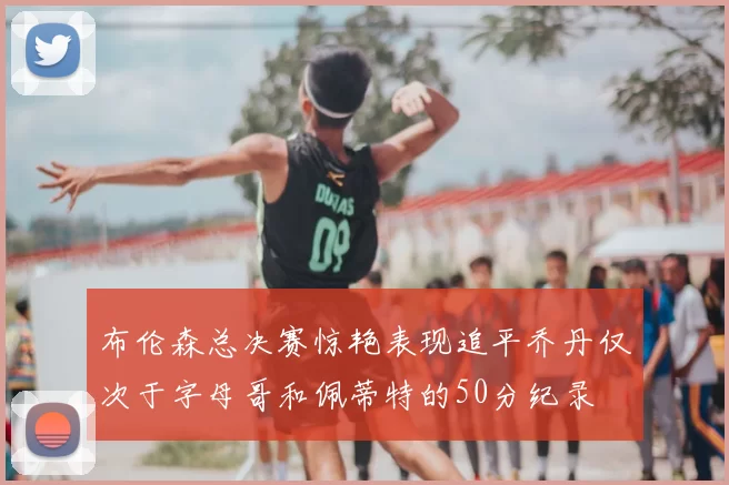 布伦森总决赛惊艳表现追平乔丹仅次于字母哥和佩蒂特的50分纪录