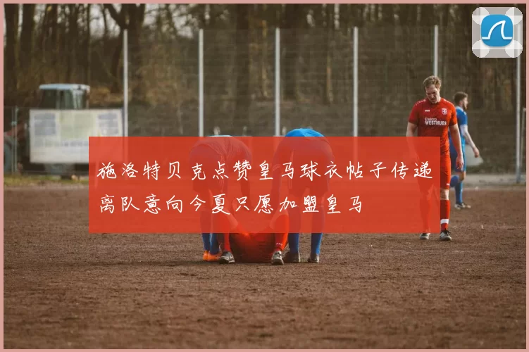 施洛特贝克点赞皇马球衣帖子传递离队意向今夏只愿加盟皇马