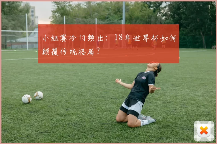 小组赛冷门频出:18年世界杯如何颠覆传统格局?