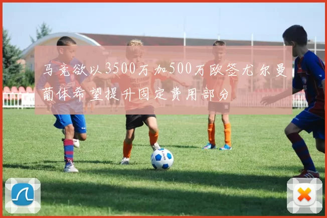 马竞欲以3500万加500万欧签尤尔曼葡体希望提升固定费用部分