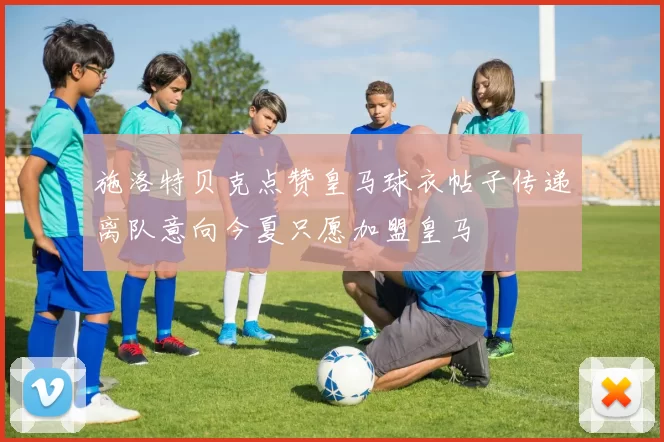 施洛特贝克点赞皇马球衣帖子传递离队意向今夏只愿加盟皇马