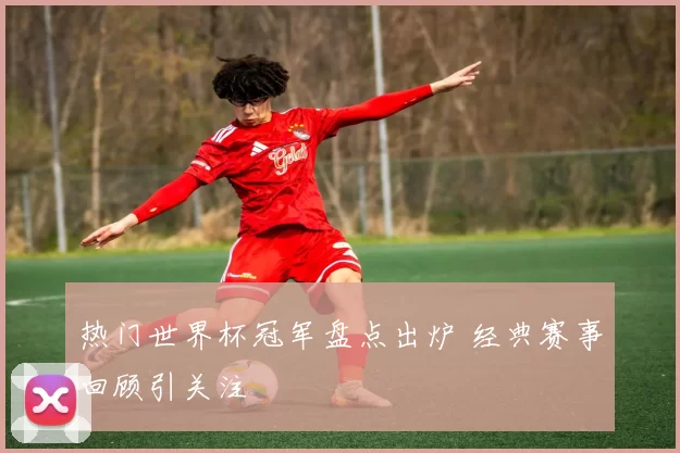 热门世界杯冠军盘点出炉 经典赛事回顾引关注