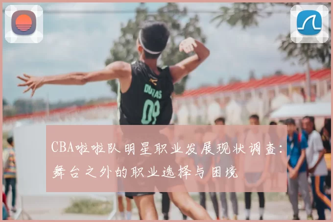 CBA啦啦队明星职业发展现状调查：舞台之外的职业选择与困境