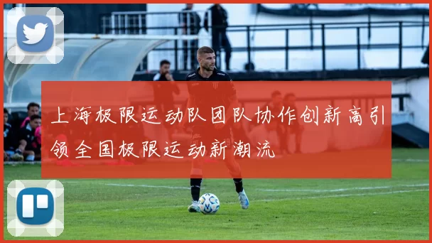 上海极限运动队团队协作创新高引领全国极限运动新潮流