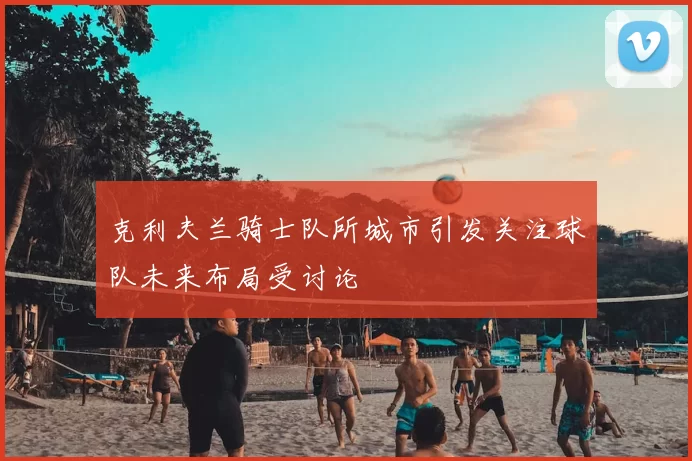 克利夫兰骑士队所城市引发关注球队未来布局受讨论