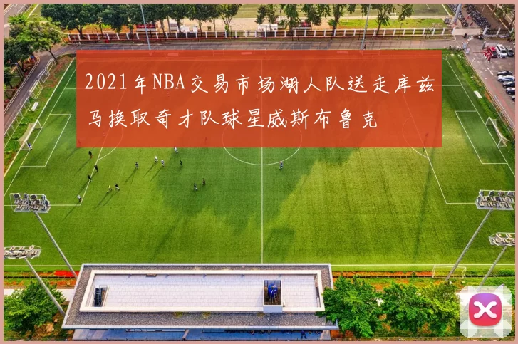 2021年NBA交易市场湖人队送走库兹马换取奇才队球星威斯布鲁克