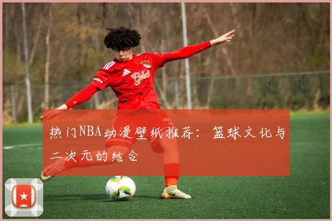 热门NBA动漫壁纸推荐：篮球文化与二次元的结合
