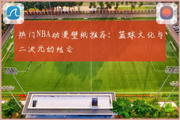 热门NBA动漫壁纸推荐：篮球文化与二次元的结合