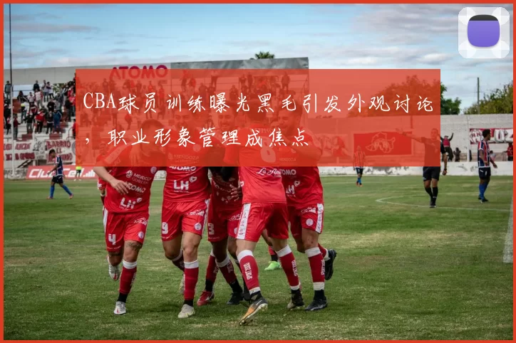 CBA球员训练曝光黑毛引发外观讨论，职业形象管理成焦点