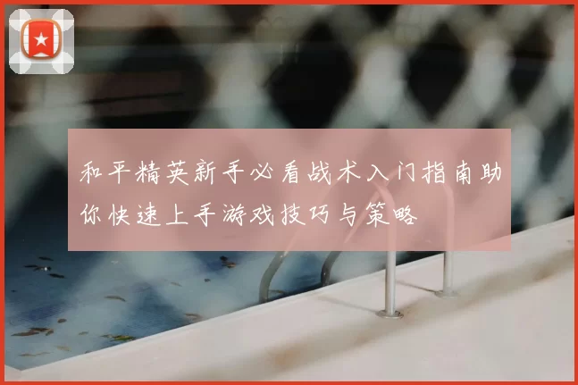 和平精英新手必看战术入门指南助你快速上手游戏技巧与策略