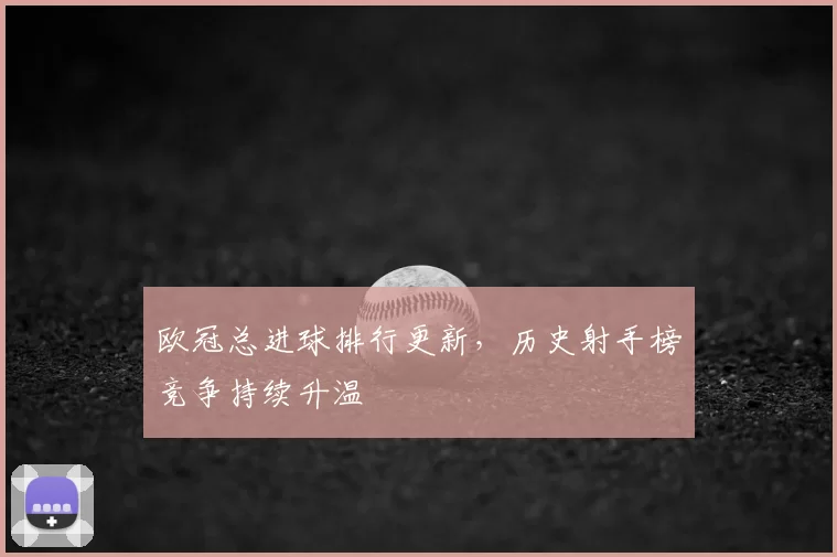 欧冠总进球排行更新，历史射手榜竞争持续升温