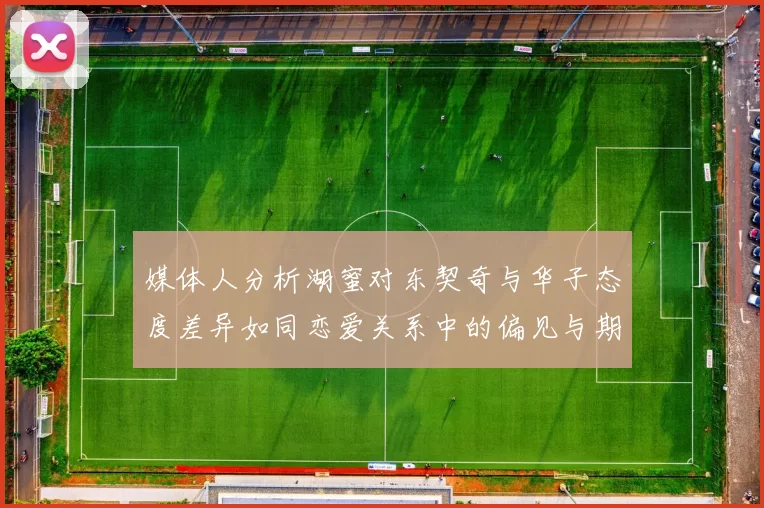 媒体人分析湖蜜对东契奇与华子态度差异如同恋爱关系中的偏见与期待