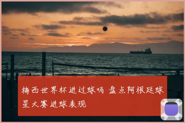 梅西世界杯进过球吗 盘点阿根廷球星大赛进球表现