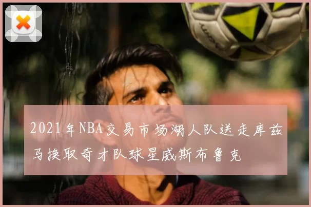 2021年NBA交易市场湖人队送走库兹马换取奇才队球星威斯布鲁克