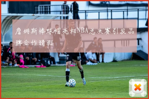 詹姆斯棒球帽亮相NBA总决赛引发品牌合作猜测