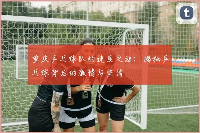 重庆乒乓球队的速度之谜：揭秘乒乓球背后的激情与坚持