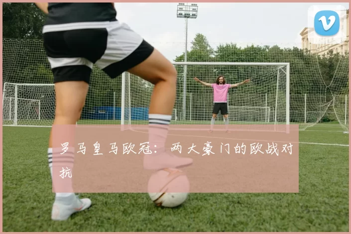 罗马皇马欧冠：两大豪门的欧战对抗