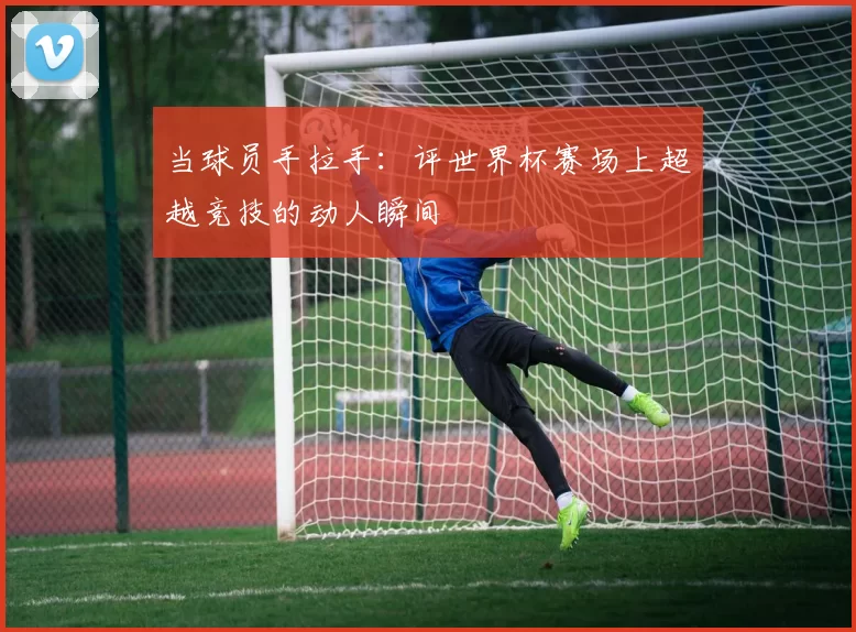 当球员手拉手：评世界杯赛场上超越竞技的动人瞬间
