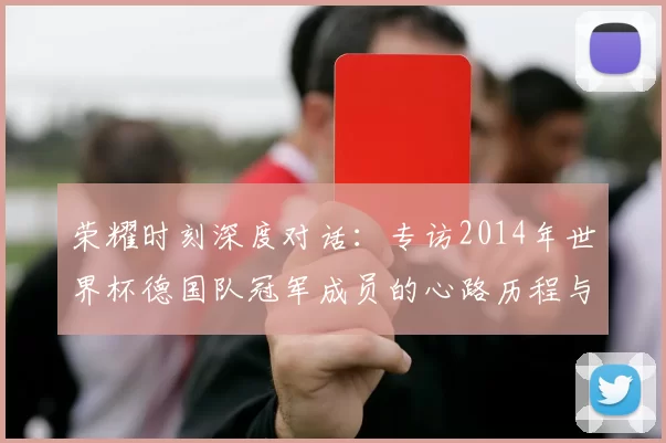 荣耀时刻深度对话:专访2014年世界杯德国队冠军成员的心路历程与传承
