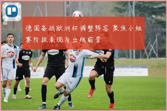 德国备战欧洲杯调整阵容 聚焦小组赛阶段表现与出线前景