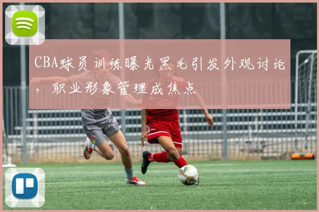 CBA球员训练曝光黑毛引发外观讨论，职业形象管理成焦点