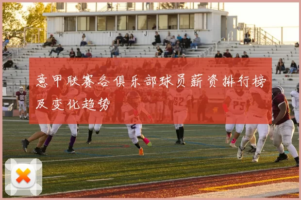 意甲联赛各俱乐部球员薪资排行榜及变化趋势