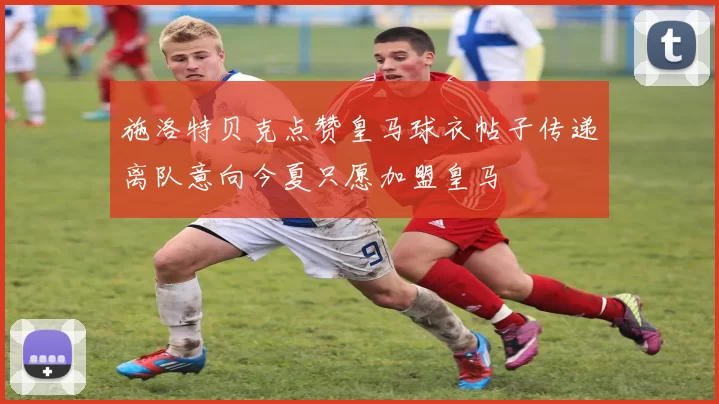 施洛特贝克点赞皇马球衣帖子传递离队意向今夏只愿加盟皇马