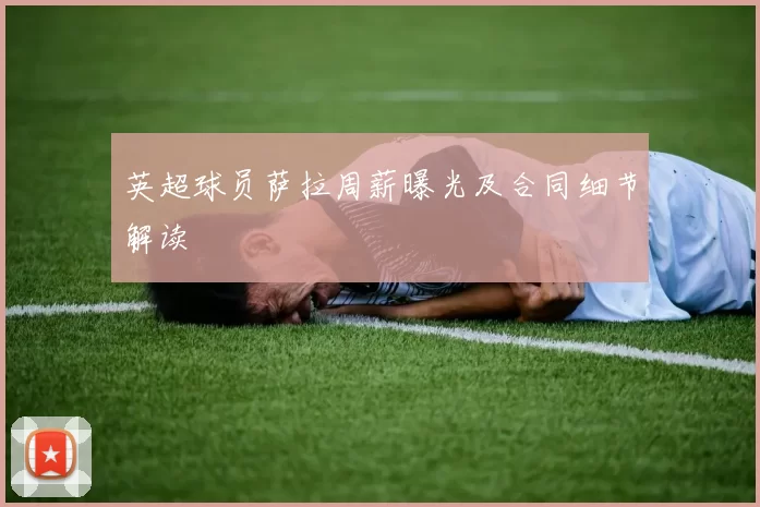 英超球员萨拉周薪曝光及合同细节解读