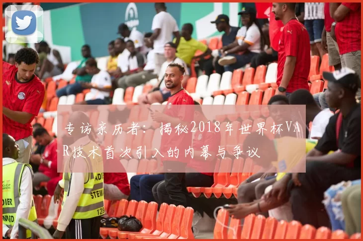 专访亲历者：揭秘2018年世界杯VAR技术首次引入的内幕与争议